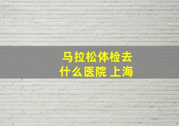 马拉松体检去什么医院 上海